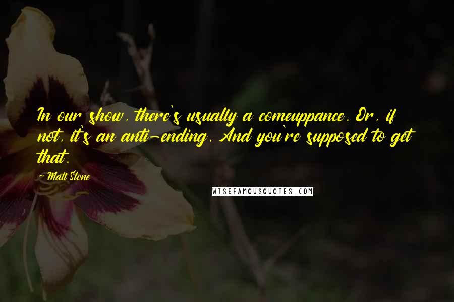 Matt Stone Quotes: In our show, there's usually a comeuppance. Or, if not, it's an anti-ending. And you're supposed to get that.