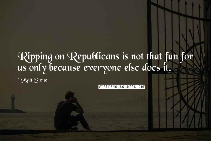 Matt Stone Quotes: Ripping on Republicans is not that fun for us only because everyone else does it.