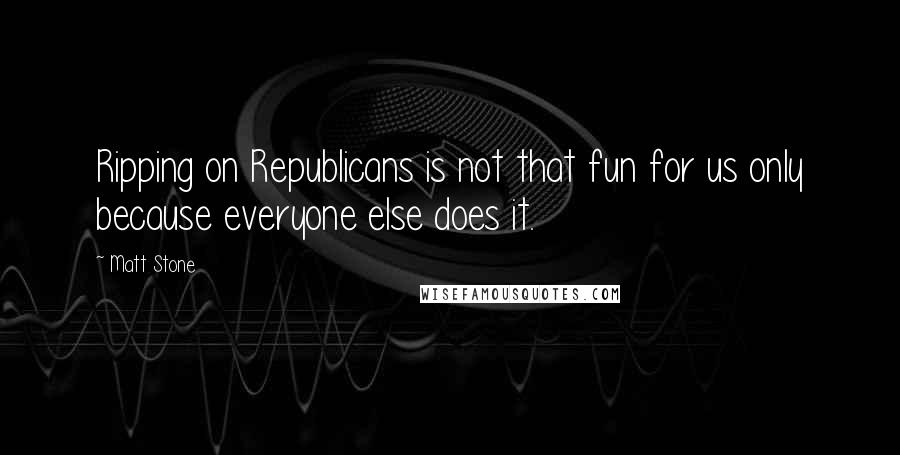 Matt Stone Quotes: Ripping on Republicans is not that fun for us only because everyone else does it.