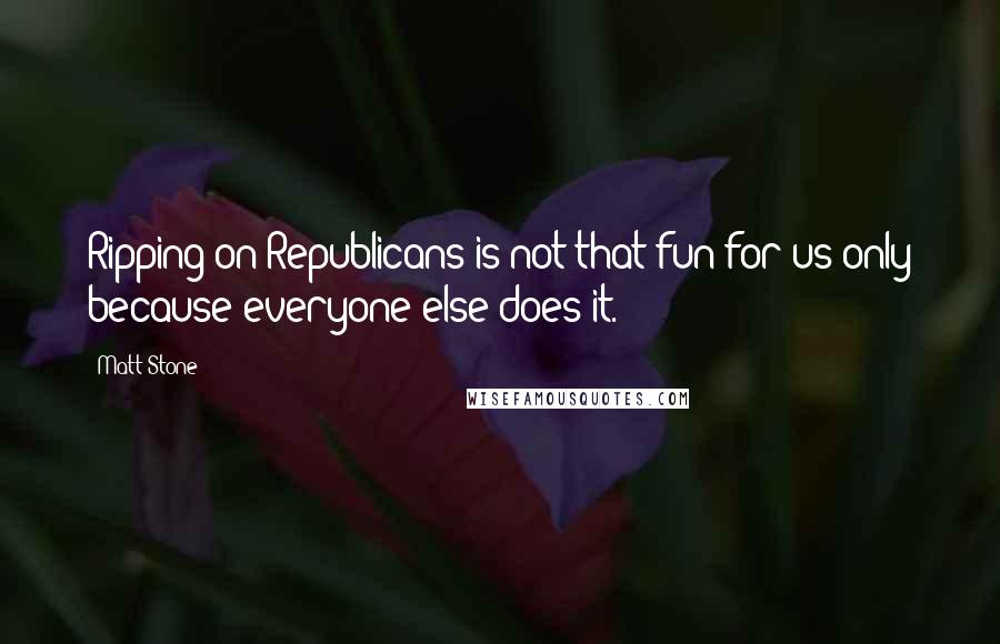 Matt Stone Quotes: Ripping on Republicans is not that fun for us only because everyone else does it.