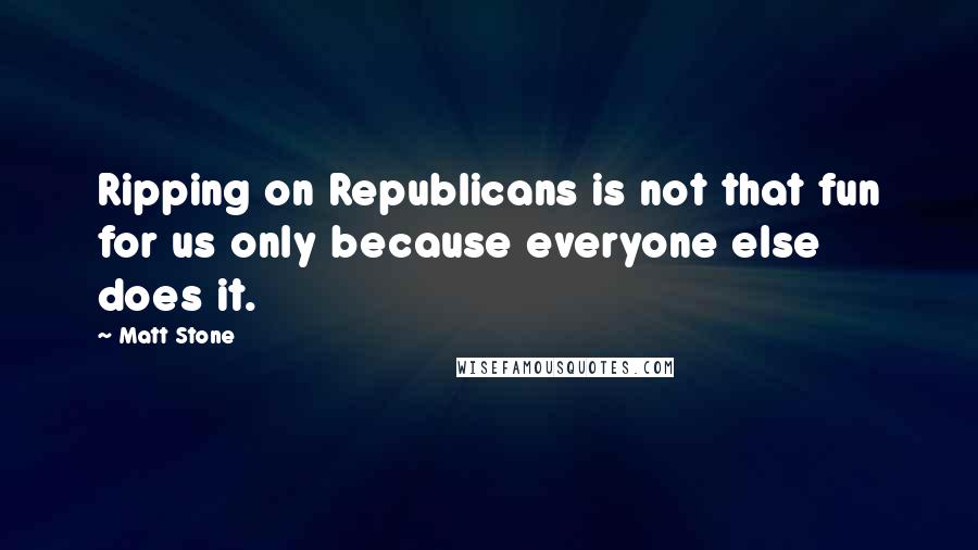 Matt Stone Quotes: Ripping on Republicans is not that fun for us only because everyone else does it.