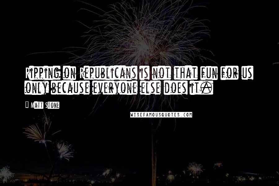 Matt Stone Quotes: Ripping on Republicans is not that fun for us only because everyone else does it.