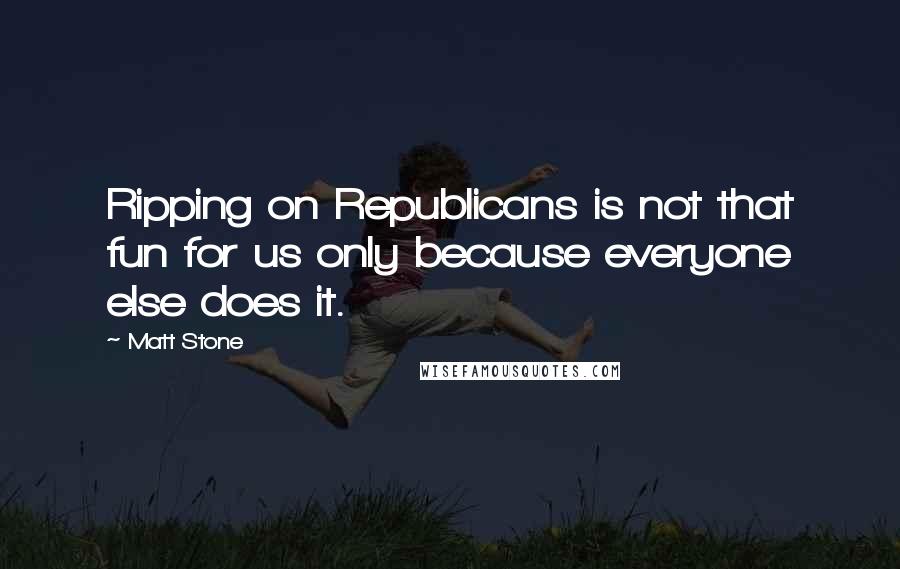 Matt Stone Quotes: Ripping on Republicans is not that fun for us only because everyone else does it.