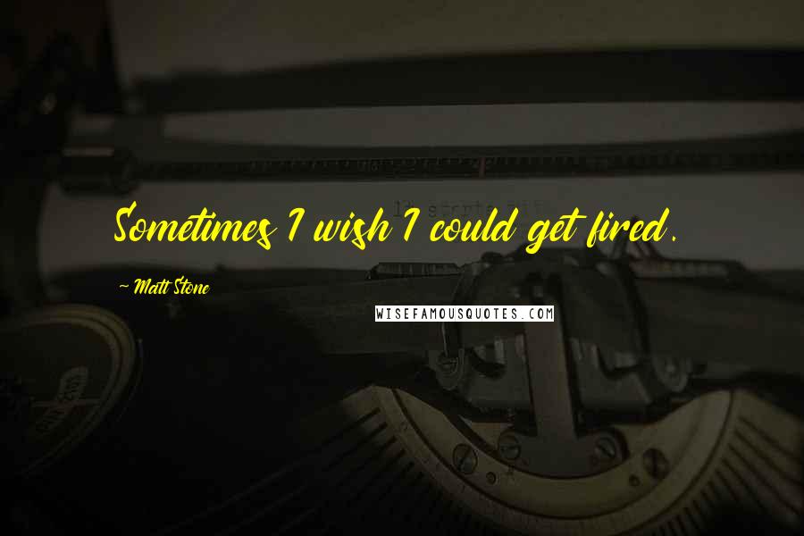 Matt Stone Quotes: Sometimes I wish I could get fired.