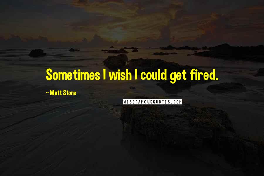 Matt Stone Quotes: Sometimes I wish I could get fired.
