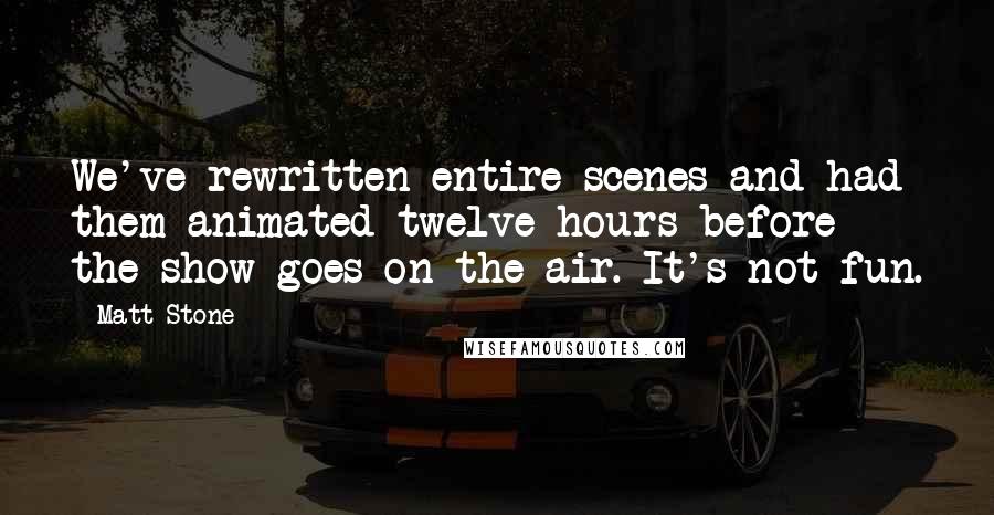 Matt Stone Quotes: We've rewritten entire scenes and had them animated twelve hours before the show goes on the air. It's not fun.