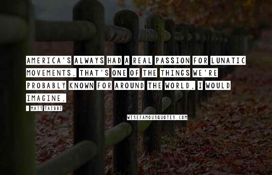 Matt Taibbi Quotes: America's always had a real passion for lunatic movements. That's one of the things we're probably known for around the world, I would imagine.