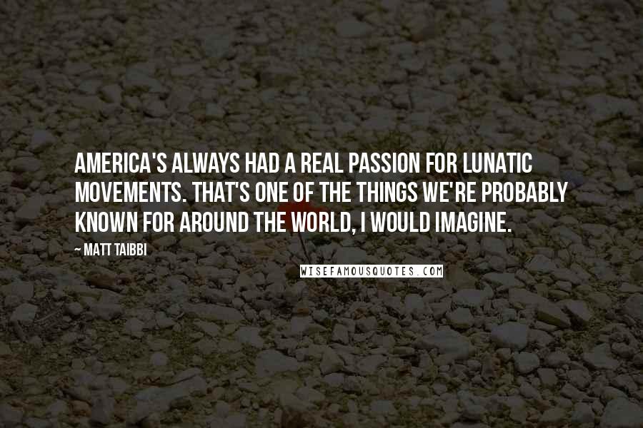 Matt Taibbi Quotes: America's always had a real passion for lunatic movements. That's one of the things we're probably known for around the world, I would imagine.