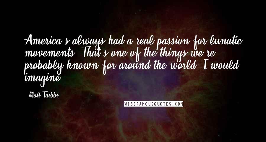 Matt Taibbi Quotes: America's always had a real passion for lunatic movements. That's one of the things we're probably known for around the world, I would imagine.