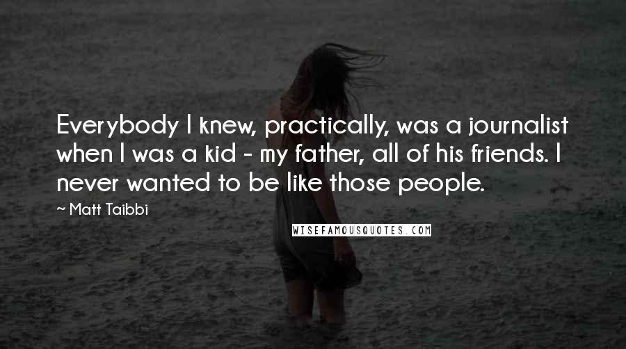 Matt Taibbi Quotes: Everybody I knew, practically, was a journalist when I was a kid - my father, all of his friends. I never wanted to be like those people.