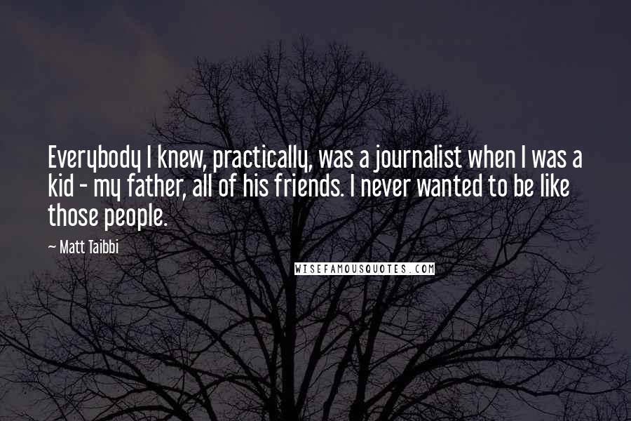 Matt Taibbi Quotes: Everybody I knew, practically, was a journalist when I was a kid - my father, all of his friends. I never wanted to be like those people.