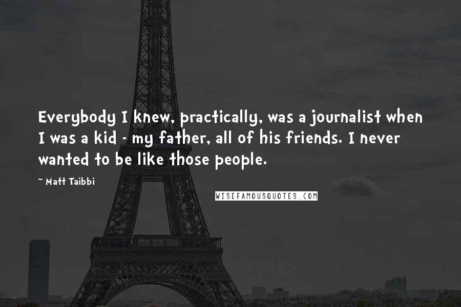 Matt Taibbi Quotes: Everybody I knew, practically, was a journalist when I was a kid - my father, all of his friends. I never wanted to be like those people.