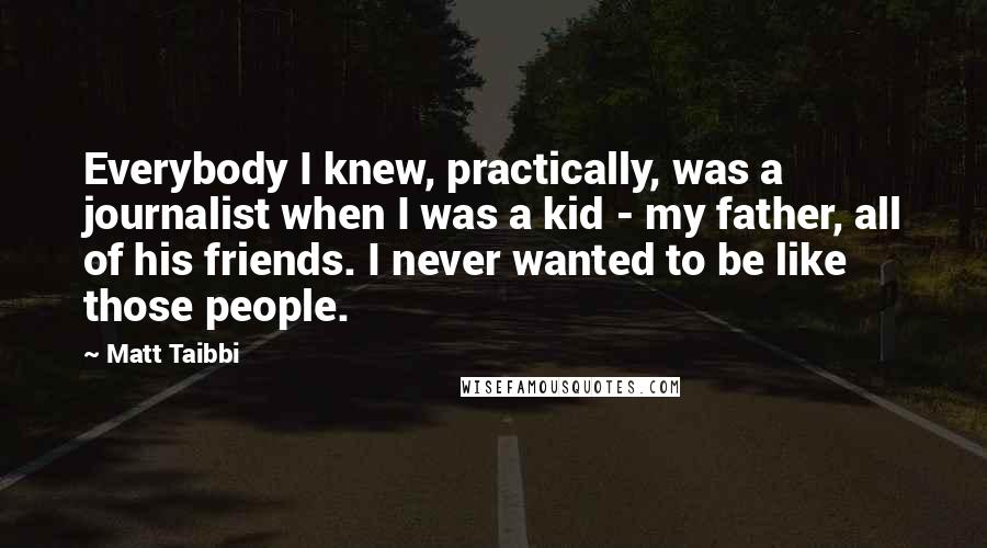 Matt Taibbi Quotes: Everybody I knew, practically, was a journalist when I was a kid - my father, all of his friends. I never wanted to be like those people.