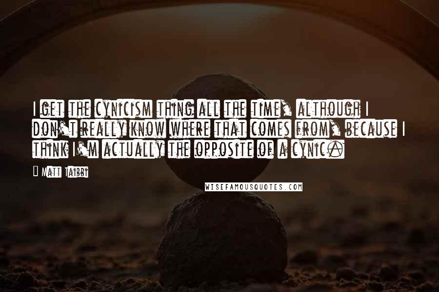 Matt Taibbi Quotes: I get the cynicism thing all the time, although I don't really know where that comes from, because I think I'm actually the opposite of a cynic.