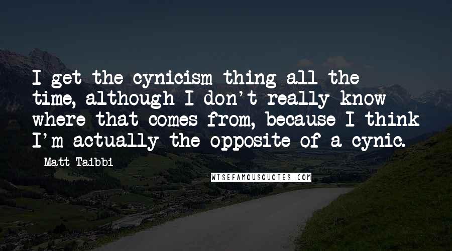 Matt Taibbi Quotes: I get the cynicism thing all the time, although I don't really know where that comes from, because I think I'm actually the opposite of a cynic.