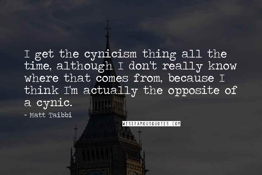 Matt Taibbi Quotes: I get the cynicism thing all the time, although I don't really know where that comes from, because I think I'm actually the opposite of a cynic.