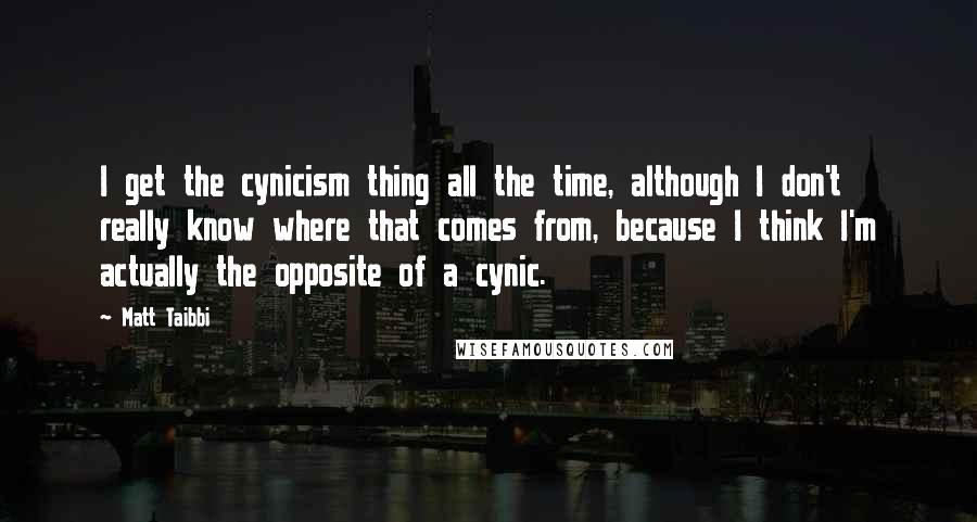 Matt Taibbi Quotes: I get the cynicism thing all the time, although I don't really know where that comes from, because I think I'm actually the opposite of a cynic.