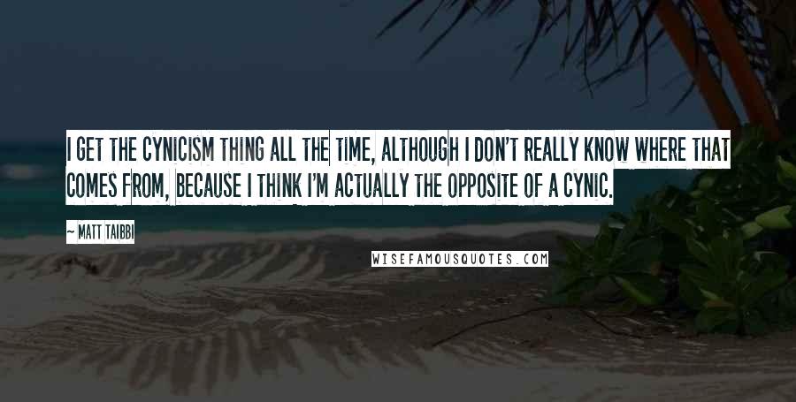 Matt Taibbi Quotes: I get the cynicism thing all the time, although I don't really know where that comes from, because I think I'm actually the opposite of a cynic.