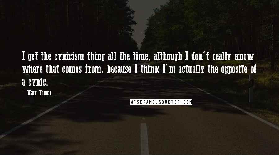 Matt Taibbi Quotes: I get the cynicism thing all the time, although I don't really know where that comes from, because I think I'm actually the opposite of a cynic.