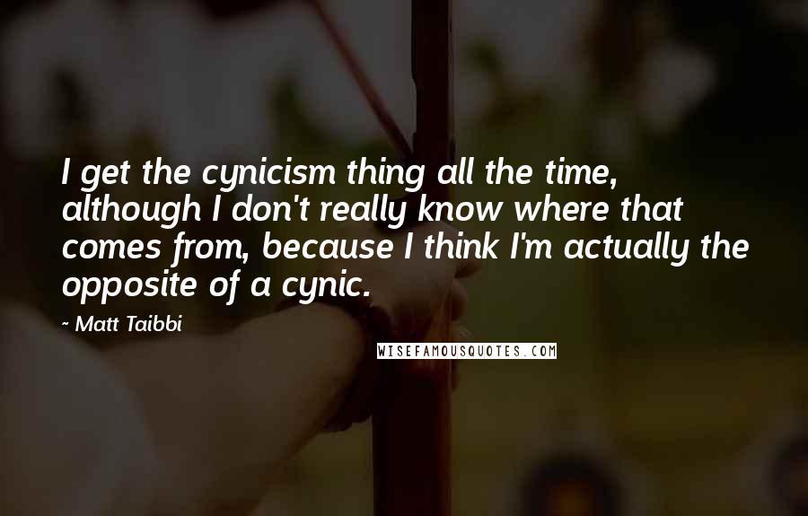 Matt Taibbi Quotes: I get the cynicism thing all the time, although I don't really know where that comes from, because I think I'm actually the opposite of a cynic.