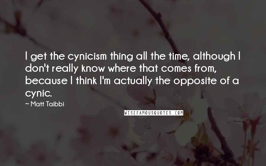 Matt Taibbi Quotes: I get the cynicism thing all the time, although I don't really know where that comes from, because I think I'm actually the opposite of a cynic.