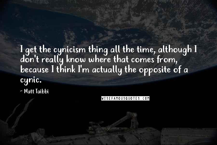 Matt Taibbi Quotes: I get the cynicism thing all the time, although I don't really know where that comes from, because I think I'm actually the opposite of a cynic.