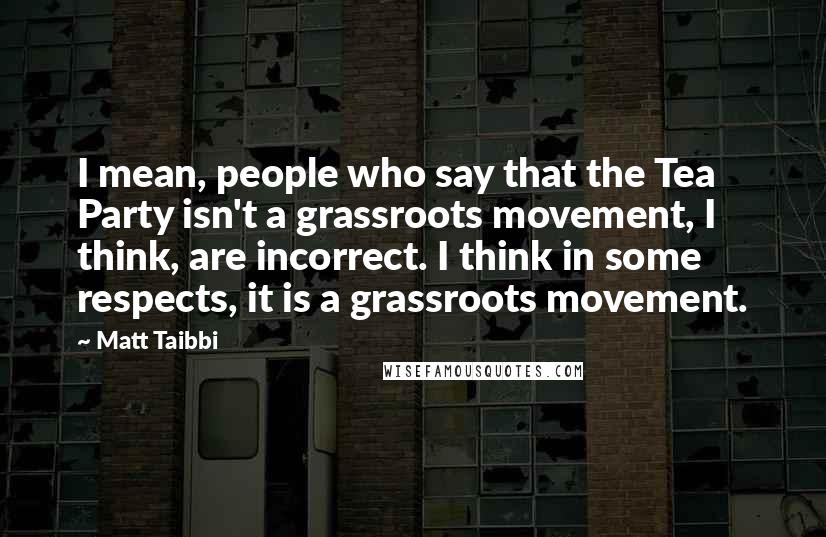 Matt Taibbi Quotes: I mean, people who say that the Tea Party isn't a grassroots movement, I think, are incorrect. I think in some respects, it is a grassroots movement.