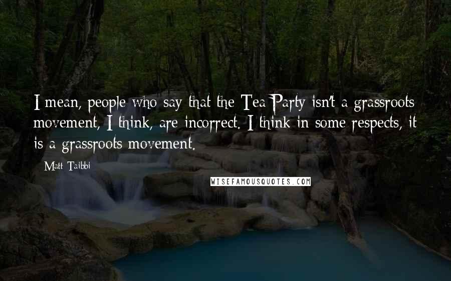 Matt Taibbi Quotes: I mean, people who say that the Tea Party isn't a grassroots movement, I think, are incorrect. I think in some respects, it is a grassroots movement.