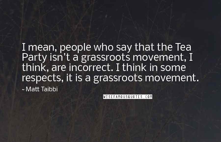 Matt Taibbi Quotes: I mean, people who say that the Tea Party isn't a grassroots movement, I think, are incorrect. I think in some respects, it is a grassroots movement.