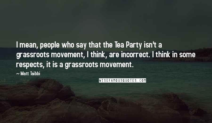 Matt Taibbi Quotes: I mean, people who say that the Tea Party isn't a grassroots movement, I think, are incorrect. I think in some respects, it is a grassroots movement.