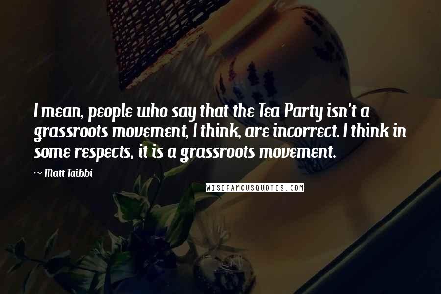 Matt Taibbi Quotes: I mean, people who say that the Tea Party isn't a grassroots movement, I think, are incorrect. I think in some respects, it is a grassroots movement.