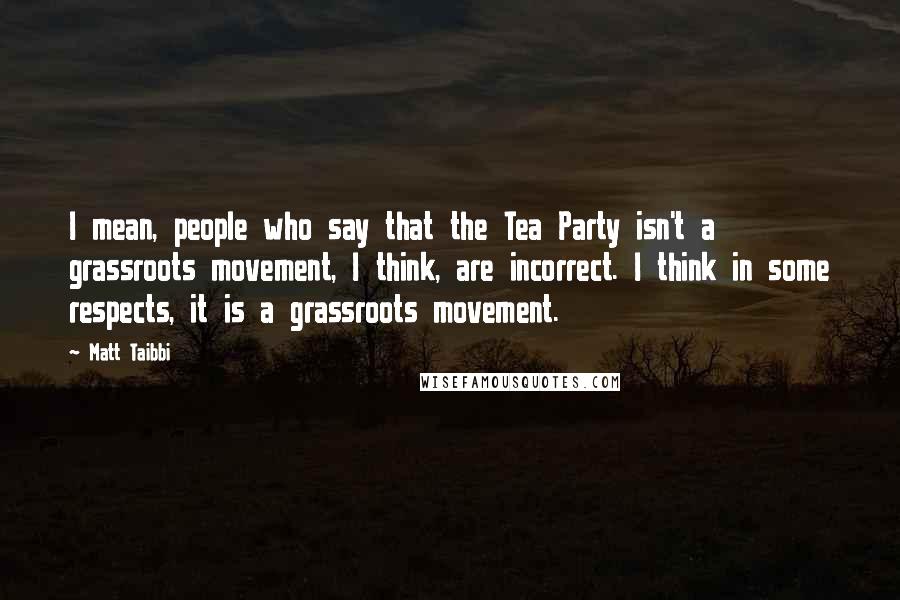 Matt Taibbi Quotes: I mean, people who say that the Tea Party isn't a grassroots movement, I think, are incorrect. I think in some respects, it is a grassroots movement.