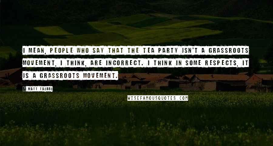 Matt Taibbi Quotes: I mean, people who say that the Tea Party isn't a grassroots movement, I think, are incorrect. I think in some respects, it is a grassroots movement.