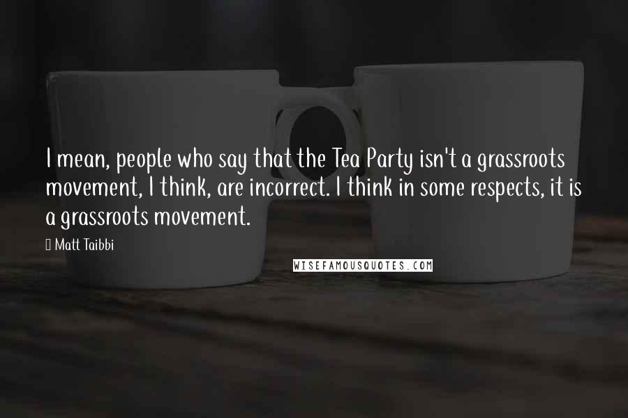 Matt Taibbi Quotes: I mean, people who say that the Tea Party isn't a grassroots movement, I think, are incorrect. I think in some respects, it is a grassroots movement.