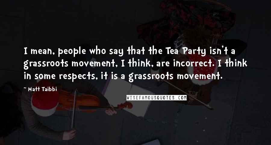 Matt Taibbi Quotes: I mean, people who say that the Tea Party isn't a grassroots movement, I think, are incorrect. I think in some respects, it is a grassroots movement.
