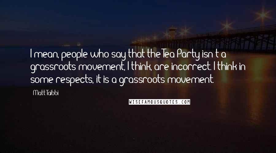 Matt Taibbi Quotes: I mean, people who say that the Tea Party isn't a grassroots movement, I think, are incorrect. I think in some respects, it is a grassroots movement.