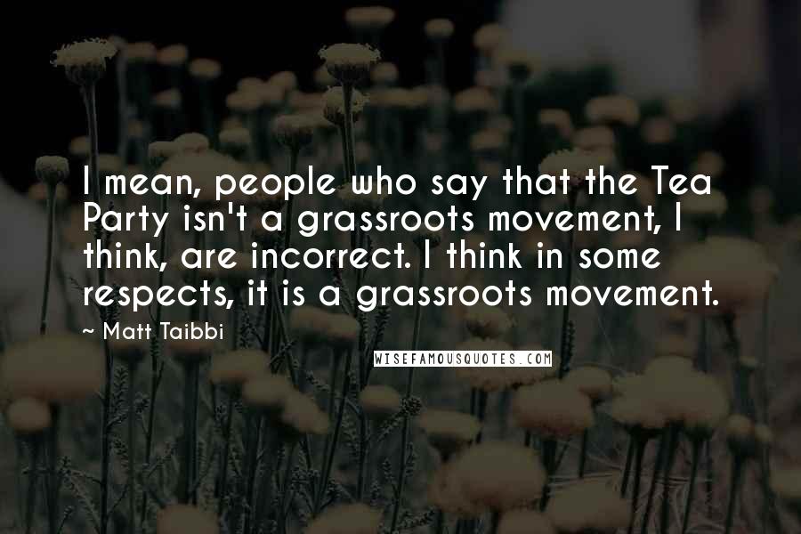 Matt Taibbi Quotes: I mean, people who say that the Tea Party isn't a grassroots movement, I think, are incorrect. I think in some respects, it is a grassroots movement.