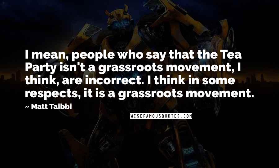 Matt Taibbi Quotes: I mean, people who say that the Tea Party isn't a grassroots movement, I think, are incorrect. I think in some respects, it is a grassroots movement.