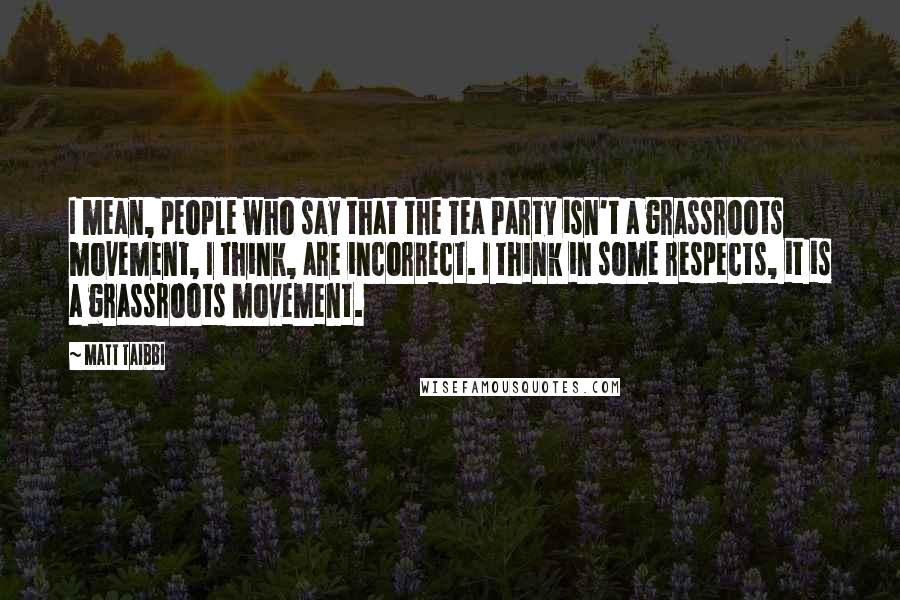 Matt Taibbi Quotes: I mean, people who say that the Tea Party isn't a grassroots movement, I think, are incorrect. I think in some respects, it is a grassroots movement.