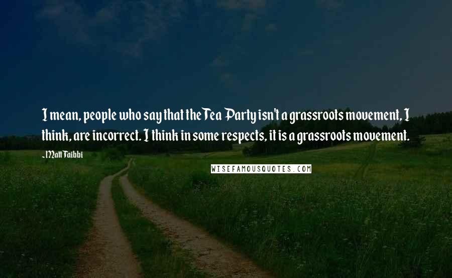 Matt Taibbi Quotes: I mean, people who say that the Tea Party isn't a grassroots movement, I think, are incorrect. I think in some respects, it is a grassroots movement.