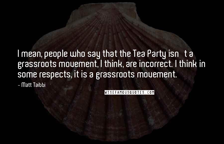 Matt Taibbi Quotes: I mean, people who say that the Tea Party isn't a grassroots movement, I think, are incorrect. I think in some respects, it is a grassroots movement.