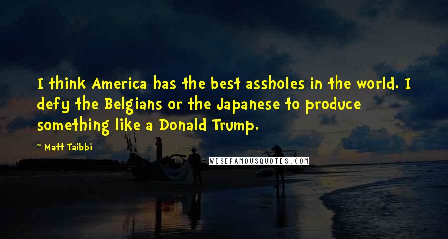 Matt Taibbi Quotes: I think America has the best assholes in the world. I defy the Belgians or the Japanese to produce something like a Donald Trump.