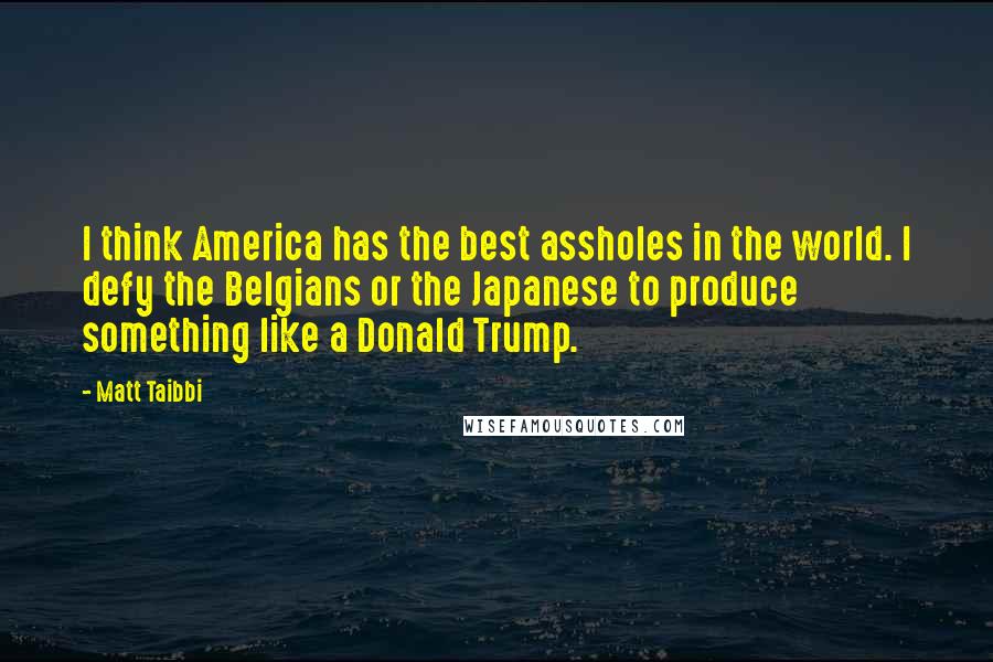 Matt Taibbi Quotes: I think America has the best assholes in the world. I defy the Belgians or the Japanese to produce something like a Donald Trump.