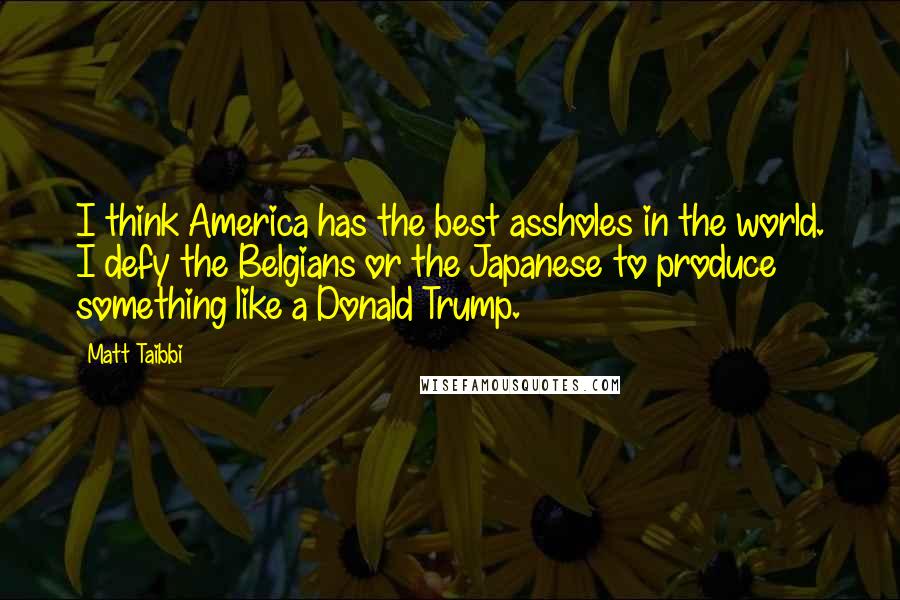 Matt Taibbi Quotes: I think America has the best assholes in the world. I defy the Belgians or the Japanese to produce something like a Donald Trump.