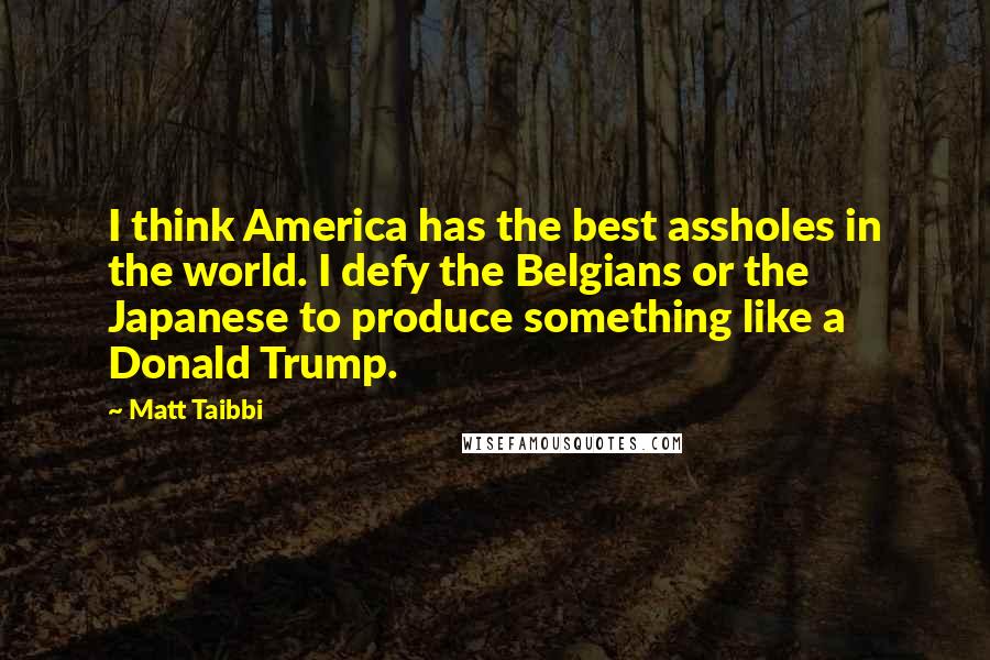 Matt Taibbi Quotes: I think America has the best assholes in the world. I defy the Belgians or the Japanese to produce something like a Donald Trump.