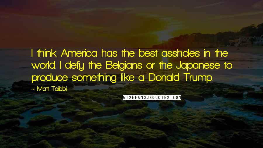 Matt Taibbi Quotes: I think America has the best assholes in the world. I defy the Belgians or the Japanese to produce something like a Donald Trump.