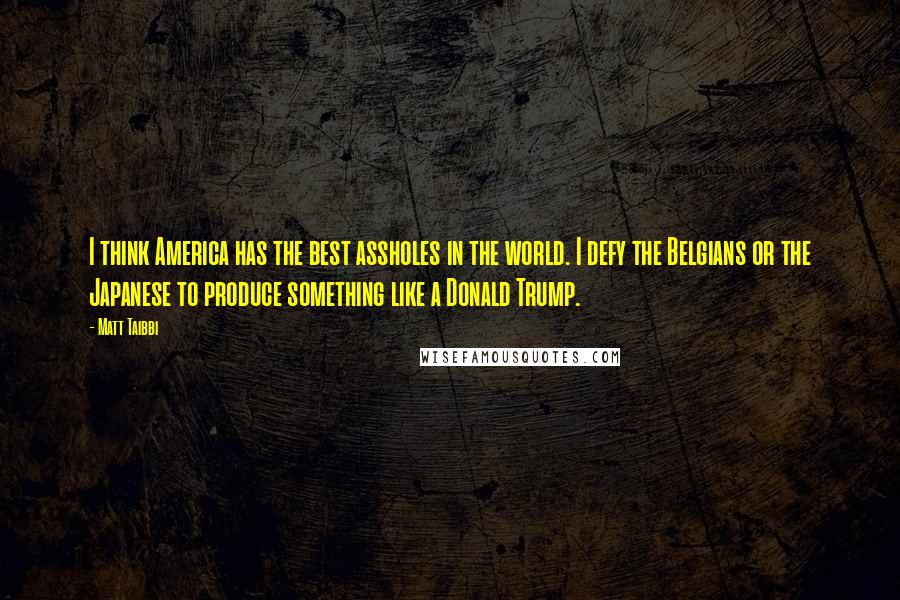 Matt Taibbi Quotes: I think America has the best assholes in the world. I defy the Belgians or the Japanese to produce something like a Donald Trump.