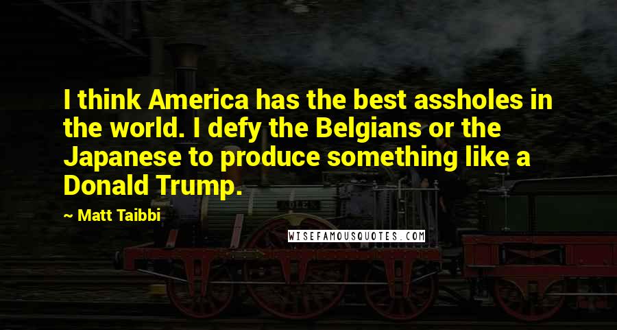 Matt Taibbi Quotes: I think America has the best assholes in the world. I defy the Belgians or the Japanese to produce something like a Donald Trump.