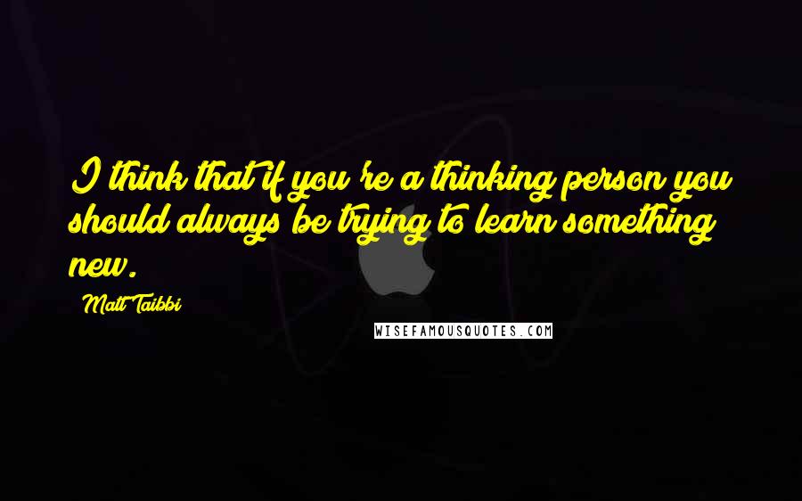 Matt Taibbi Quotes: I think that if you're a thinking person you should always be trying to learn something new.