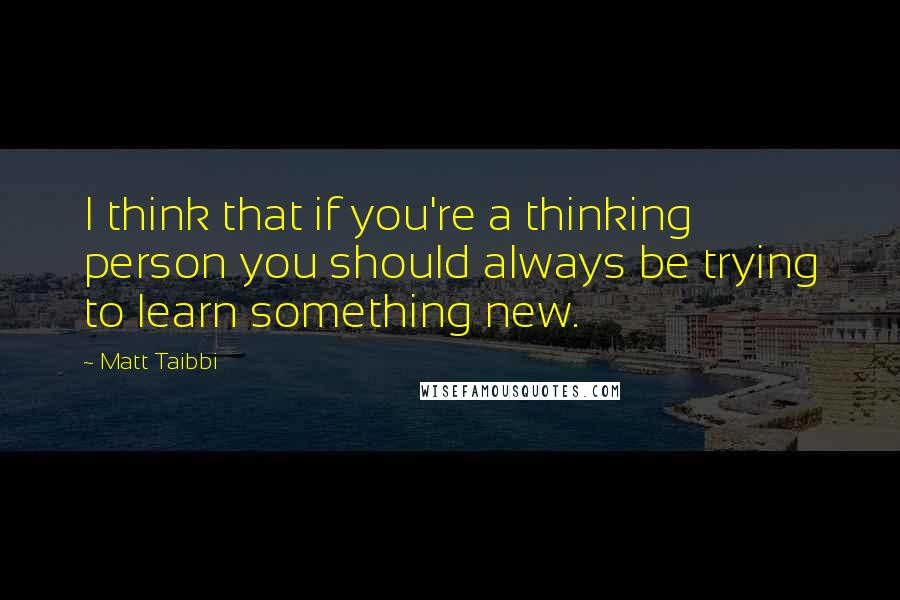 Matt Taibbi Quotes: I think that if you're a thinking person you should always be trying to learn something new.